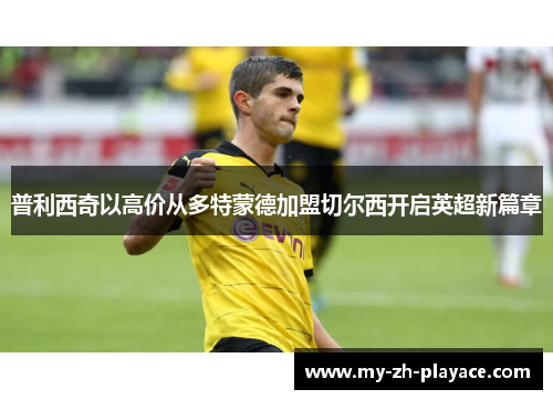 普利西奇以高价从多特蒙德加盟切尔西开启英超新篇章 普利西奇以高价从多特蒙德加盟切尔西开启英超新篇章