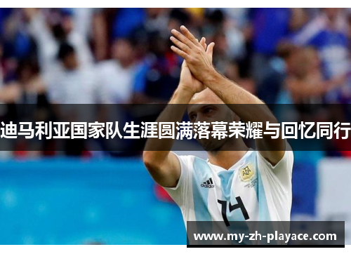 迪马利亚国家队生涯圆满落幕荣耀与回忆同行 迪马利亚国家队生涯圆满落幕荣耀与回忆同行