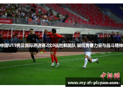 中国U19男足国际邀请赛2比0战胜韩国队 展现青春力量与战斗精神 中国U19男足国际邀请赛2比0战胜韩国队 展现青春力量与战斗精神
